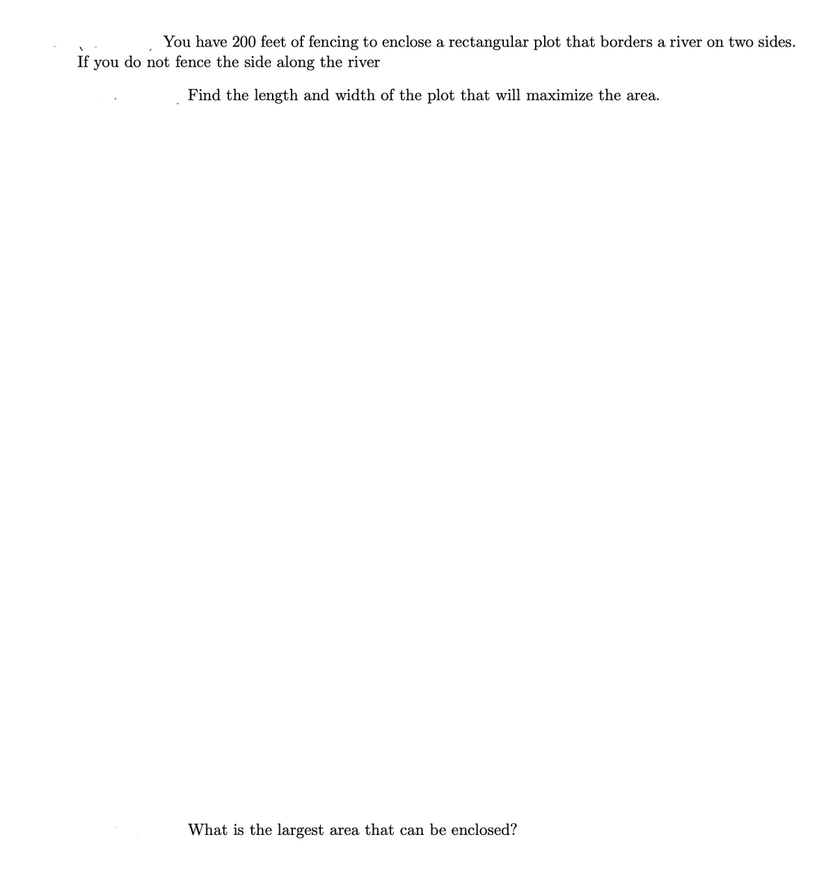 You have 200 feet of fencing to enclose a rectangular plot that borders a river on two sides.
If
you
do not fence the side along the river
Find the length and width of the plot that will maximize the area.
What is the largest area that can be enclosed?
