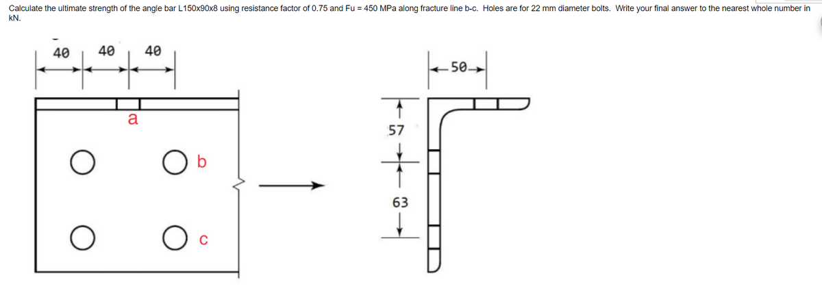 Calculate the ultimate strength of the angle bar L150x90x8 using resistance factor of 0.75 and Fu = 450 MPa along fracture line b-c. Holes are for 22 mm diameter bolts. Write your final answer to the nearest whole number in
KN.
40
40
a
40
b
O c
5484
57
63
50.