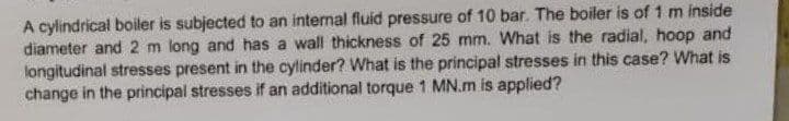 A cylindrical boiler is subjected to an internal fluid pressure of 10 bar. The boiler is of 1 m inside
diameter and 2 m long and has a wall thickness of 25 mm. What is the radial, hoop and
longitudinal stresses present in the cylinder? What is the principal stresses in this case? What is
change in the principal stresses if an additional torque 1 MN.m is applied?