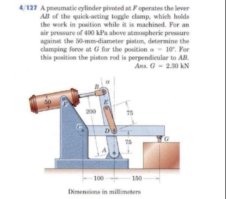 4/127 A pneumatic cylinder pivoted at F operates the lever
AB of the quick-acting toggle clamp, which holds
the work in position while it is machined. For an
air pressure of 400 kPa above atmospheric pressure
against the 50-mm-diameter piston, determine the
clamping force at G for the position a = 10°. For
this position the piston rod is perpendicular to AB.
Ans. G 2.30 kN
B
50
200
75
D
TG
75
A
100
150
Dimensions in millimeters
