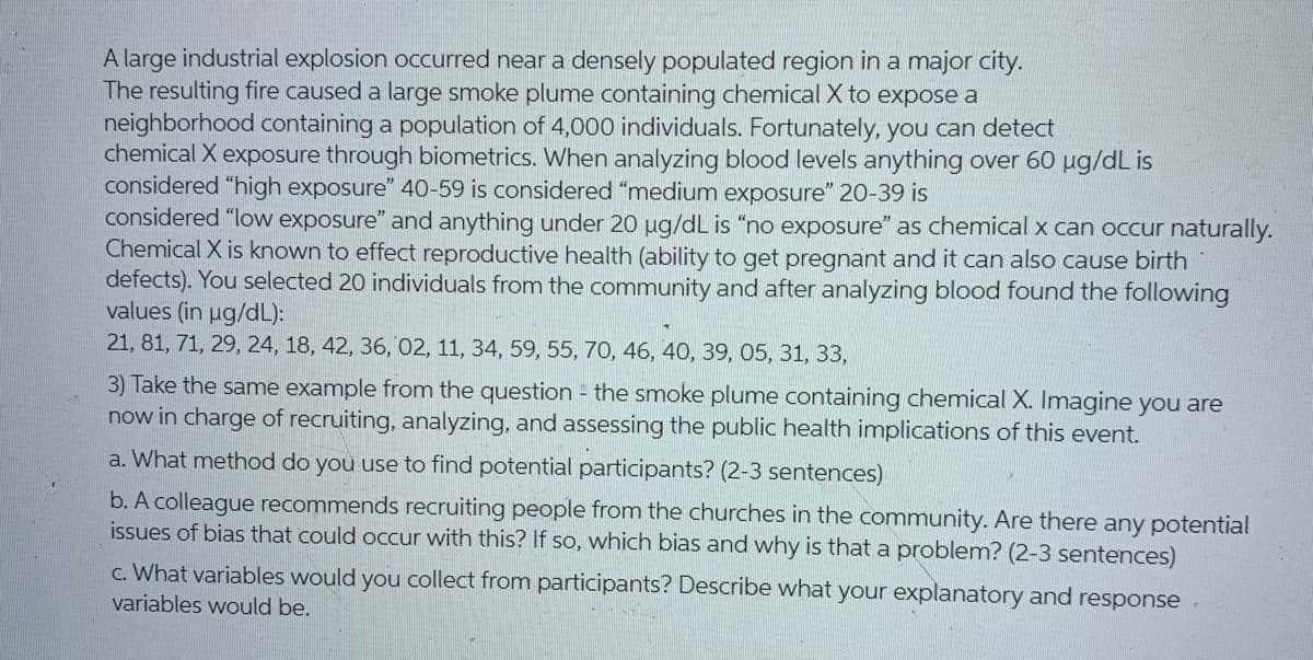 A large industrial explosion occurred near a densely populated region in a major city.
The resulting fire caused a large smoke plume containing chemical X to expose a
neighborhood containing a population of 4,000 individuals. Fortunately, you can detect
chemical X exposure through biometrics. When analyzing blood levels anything over 60 µg/dL is
considered "high exposure" 40-59 is considered "medium exposure" 20-39 is
considered "low exposure" and anything under 20 ug/dL is "no exposure" as chemical x can occur naturally.
Chemical X is known to effect reproductive health (ability to get pregnant and it can also cause birth
defects). You selected 20 individuals from the community and after analyzing blood found the following
values (in ug/dL):
21, 81, 71, 29, 24, 18, 42, 36, 02, 11, 34, 59, 55, 70, 46, 40, 39, 05, 31, 33,
3) Take the same example from the question the smoke plume containing chemical X. Imagine you are
now in charge of recruiting, analyzing, and assessing the public health implications of this event.
a. What method do you use to find potential participants? (2-3 sentences)
b. A colleague recommends recruiting people from the churches in the community. Are there any potential
issues of bias that could occur with this? If so, which bias and why is that a problem? (2-3 sentences)
c. What variables would you collect from participants? Describe what your explanatory and response.
variables would be.
