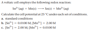 A voltaic cell employs the following redox reaction:
Sn" (ag) + Mn(s) → Sn(s) + Mn²"(ag)
Calculate the cell potential at 25 °Cunder each set of conditions.
a. standard conditions
b. [Sn2*] = 0.0100 M; [Mn²*] = 2.00M
c. [Sn²] = 2.00 M; [Mn²*] = 0.0100 M
