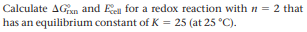 Calculate AGn and Ee for a redox reaction with n = 2 that
has an equilibrium constant of K = 25 (at 25 °C).
