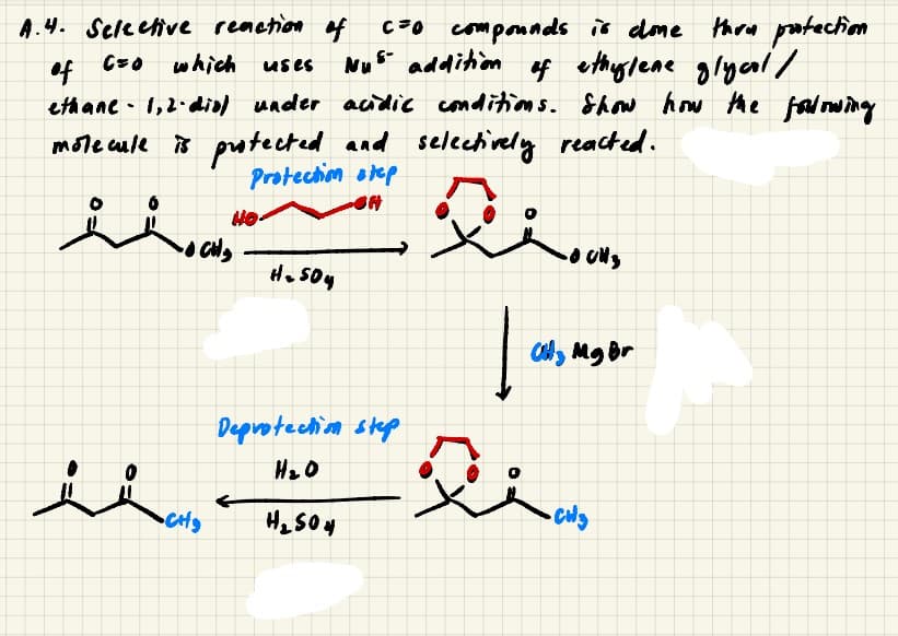 A.4. Seleeive renetion f
C=0 which uses
C70 componnds is dome thow patection
Nus addition f ethylene glyal/
ethane - 1,2- dial under acidic conditions. Show how the falowing
mote cule is potected and selectively reacted.
Protechion orep
H. 50y
Cly Mg Br
Deprotechim step
人人。
