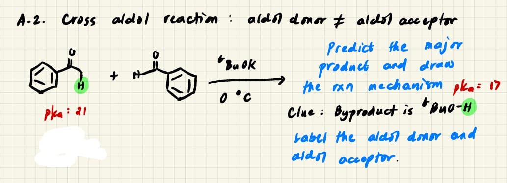 A.2. Cross aldol reacttion:
aldn donor # aledol acceptor
Predict the major
product and draw
the ran mechanim pka= 17
*Bu OK
0 °C
pka: 21
Clue :
Byproduct is
babel the aldsl donor and
aldor acoptor.
