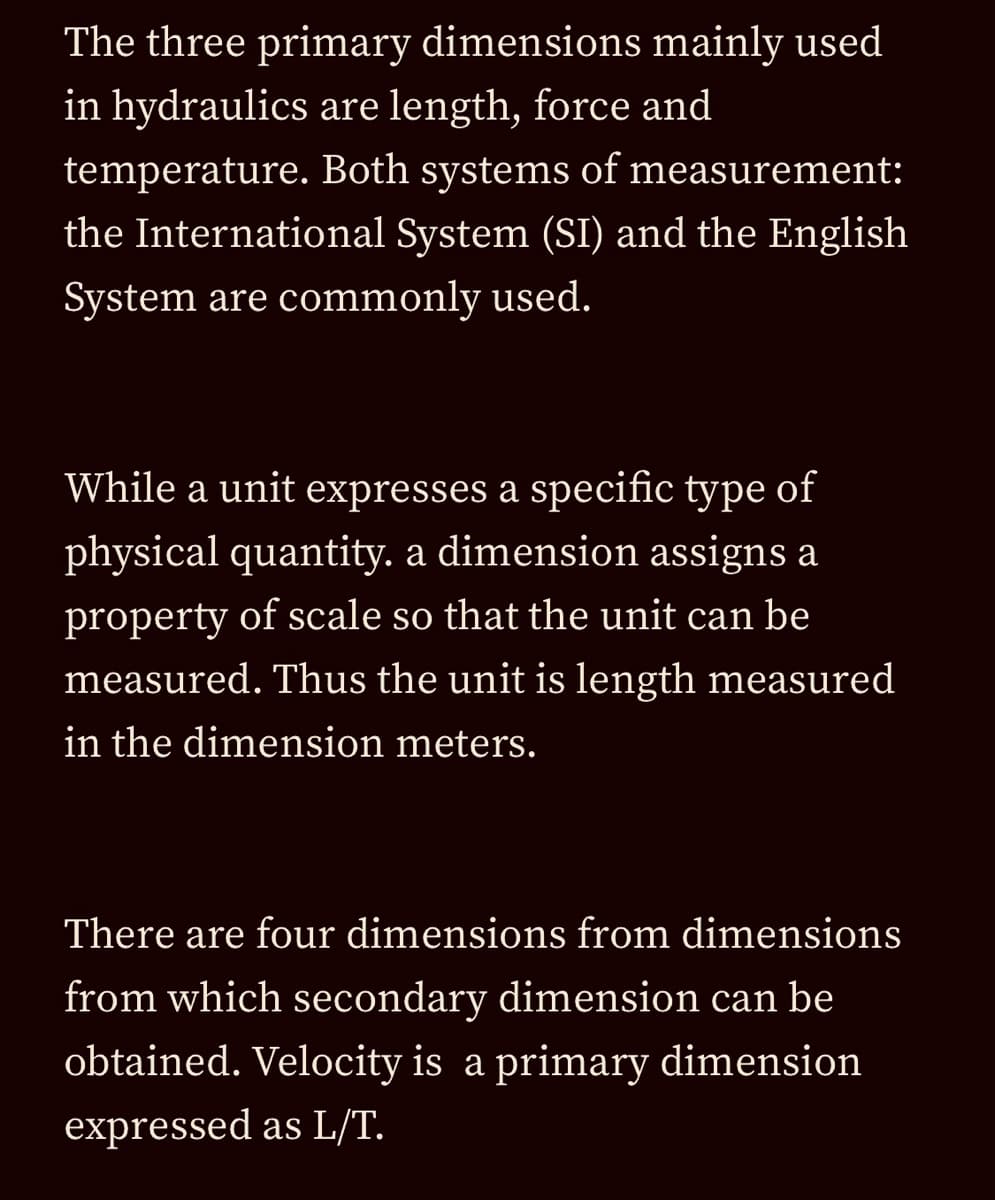 The three primary dimensions mainly used
in hydraulics are length, force and
temperature. Both systems of measurement:
the International System (SI) and the English
System are commonly used.
While a unit expresses a specific type of
physical quantity. a dimension assigns a
property of scale so that the unit can be
measured. Thus the unit is length measured
in the dimension meters.
There are four dimensions from dimensions
from which secondary dimension can be
obtained. Velocity is a primary dimension
expressed as L/T.
