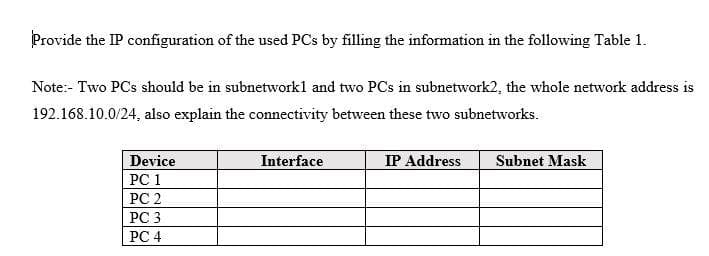Provide the IP configuration of the used PCs by filling the information in the following Table 1.
Note:- Two PCs should be in subnetworkl and two PCs in subnetwork2, the whole network address is
192.168.10.0/24, also explain the connectivity between these two subnetworks.
Device
Interface
IP Address
Subnet Mask
PC 1
PC 2
РС 3
РC 4
