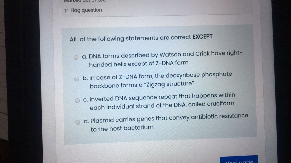 P Flag question
All of the following statements are correct EXCEPT
a. DNA forms described by Watson and Crick have right-
handed helix except of Z-DNA form
b. In case of Z-DNA form, the deoxyribose phosphate
backbone forms a "Zigzag structure"
c. Inverted DNA sequence repeat that happens within
each individual strand of the DNA, called cruciform
d. Plasmid carries genes that convey antibiotic resistance
to the host bacterium
Nevt p e
