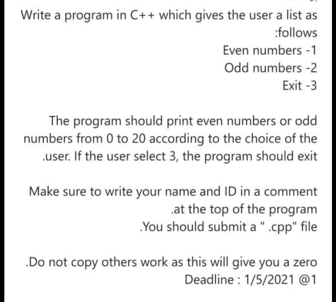 Write a program in C++ which gives the user a list as
:follows
Even numbers -1
Odd numbers -2
Exit -3
The program should print even numbers or odd
numbers from 0 to 20 according to the choice of the
.user. If the user select 3, the program should exit
Make sure to write your name and ID in a comment
.at the top of the program
You should submit a " .cpp" file
.Do not copy others work as this will give you a zero
Deadline : 1/5/2021 @1
