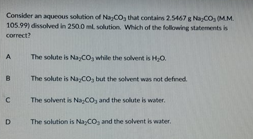 Consider an aqueous solution of Na,COa that contains 2.5467 g Na,CO, (M.M.
105.99) dissolved in 250.0 mL solution. Which of the following statements is
correct?
A
The solute is NazCO3 while the solvent is H2O.
The solute is Na2CO3 but the solvent was not defined.
The solvent is NazCO3 and the solute is water.
The solution is Na,CO3 and the solvent is water.
