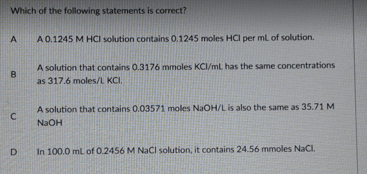 Which of the following statements is correct?
A 0.1245 M HCI solution contains 0.1245 moles HCl per mL of solution.
A solution that contains 0.3176 mmoles KCI/mL has the same concentrations
as 317.6 moles/L KCI.
A solution that contains 0.03571 moles NaOH/L is also the same as 35.71 M
C
NaOH
D
In 100.0 mL of 0.2456 M NaCl solution, it contains 24.56 mmoles NaCl.
