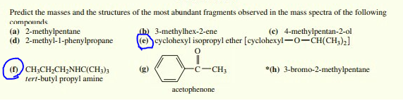 Predict the masses and the structures of the most abundant fragments observed in the mass spectra of the following
compounds
(a) 2-methylpentane
(d) 2-methyl-1-phenylpropane
(c) 4-methylpentan-2-ol
3-methylhex-2-ene
(e cyclohexyl isopropyl ether [cyclohexyl-0-CH(CH,)2]
(D)CH;CH,CH,NHC(CH3)3
tert-butyl propyl amine
(g)
-CH3
*(h) 3-bromo-2-methylpentane
acetophenone
