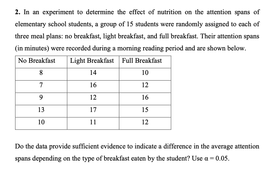 2. In an experiment to determine the effect of nutrition on the attention spans of
elementary school students, a group of 15 students were randomly assigned to each of
three meal plans: no breakfast, light breakfast, and full breakfast. Their attention spans
(in minutes) were recorded during a morning reading period and are shown below.
No Breakfast
Light Breakfast
Full Breakfast
8
14
10
7
16
12
9
12
16
13
17
15
10
11
12
Do the data provide sufficient evidence to indicate a difference in the average attention
spans depending on the type of breakfast eaten by the student? Use a = 0.05.
