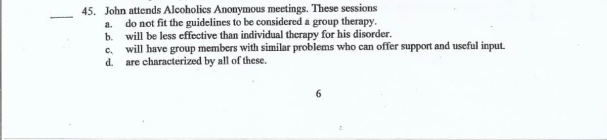 45. John attends Alcoholics Anonymous meetings. These sessions
do not fit the guidelines to be considered a group therapy.
will be less effective than individual therapy for his disorder.
c, will have group members with similar problems who can offer support and useful input.
are characterized by all of these.
a.
b.
d.
6
