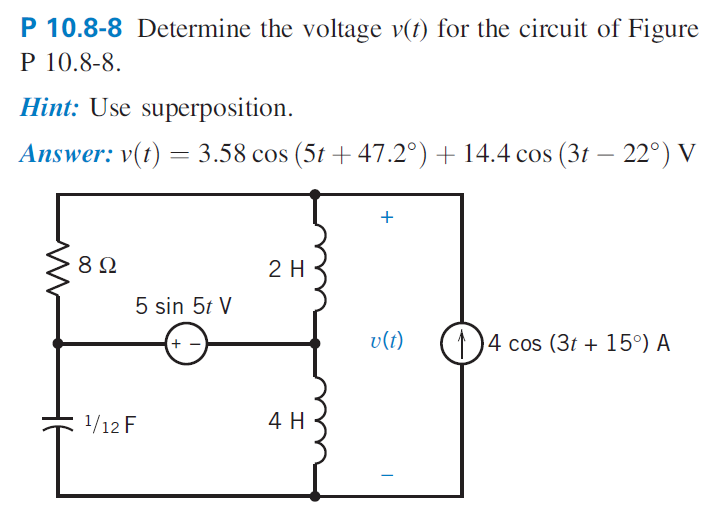 P 10.8-8 Determine the voltage v(t) for the circuit of Figure
P 10.8-8.
Hint: Use superposition.
Answer: v(t) = 3.58 cos (5t + 47.2°) + 14.4 cos (3t – 22°) V
+
8Ω
2 H
5 sin 5t V
(+)
v(t)
()4 cos (3t + 15°) A
1/12 F
4 H
