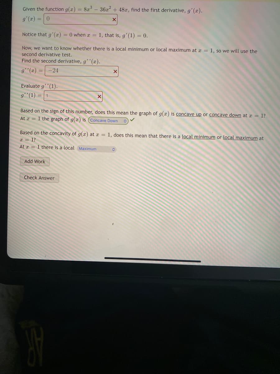 Given the function g(x) = 8x – 36x + 48x, find the first derivative, g'(x).
g'(x) = | 0
Notice that g'(x) = 0 when x = 1, that is, g'(1) = 0.
Now, we want to know whether there is a local minimum or local maximum at a = 1, so we will use the
second derivative test.
Find the second derivative, g''(x).
g''(x) =
-24
Evaluate g''(1).
g'"(1) =
Based on the sign of this number, does this mean the graph of g(x) is concave up or concave down at x = 1?
At x = 1 the graph of g(x) is (Concave Down
Based on the concavity of g(x) at x = 1, does this mean that there is a local minimum or local maximum at
I = 1?
At x = 1 there is a local Maximum
Add Work
Check Answer

