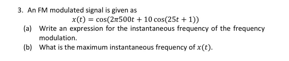 3. An FM modulated signal is given as
x(t) = cos(2π500t + 10 cos(25t + 1))
(a) Write an expression for the instantaneous frequency of the frequency
modulation.
(b) What is the maximum instantaneous frequency of x (t).