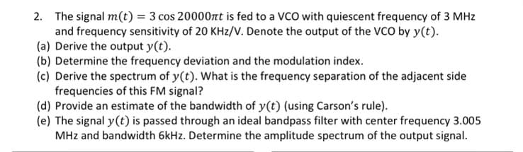 2. The signal m(t) = 3 cos 20000πt is fed to a VCO with quiescent frequency of 3 MHz
and frequency sensitivity of 20 KHz/V. Denote the output of the VCO by y(t).
(a) Derive the output y(t).
(b) Determine the frequency deviation and the modulation index.
(c) Derive the spectrum of y(t). What is the frequency separation of the adjacent side
frequencies of this FM signal?
(d) Provide an estimate of the bandwidth of y(t) (using Carson's rule).
(e) The signal y(t) is passed through an ideal bandpass filter with center frequency 3.005
MHz and bandwidth 6kHz. Determine the amplitude spectrum of the output signal.