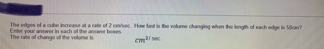 The edges of a cube increase at a rate of 2 cm/sec. How fast is the volume changing when the length of each edge is 50cm?
Enter your answer in each of the answer boxes
The rate of change of the volume is
cm3/ sec
