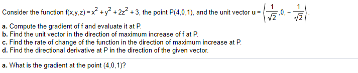 Consider the function f(x.y,z) = x +y° + 2z? + 3, the point P(4,0,1), and the unit vector u =
1
,0,
-
a. Compute the gradient of f and evaluate it at P.
b. Find the unit vector in the direction of maximum increase of f at P.
c. Find the rate of change of the function in the direction of maximum increase at P.
d. Find the directional derivative at Pin the direction of the given vector.
a. What is the gradient at the point (4,0,1)?
