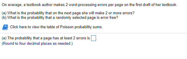 On average, a textbook author makes 2 word-processing errors per page on the first draft of her textbook.
(a) What is the probability that on the next page she will make 2 or more errors?
(b) What is the probability that a randomly selected page is error free?
Click here to view the table of Poisson probability sums.
(a) The probability that a page has at least 2 errors is
(Round to four decimal places as needed.)
