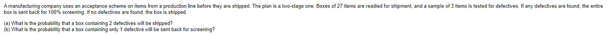 A manufacturing company uses an acceptance scheme on items from a production line before they are shipped. The plan is a two-stage one. Boxes of 27 items are readied for shipment, and a sample of 3 items is tested for defectives. If any defectives are found, the entire
box is sent back for 100% screening. If no defectives are found, the box is shipped.
(a) What is the probability that a box containing 2 defectives will be shipped?
(b) What is the probability that a box containing only 1 defective will be sent back for screening?
