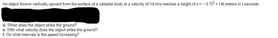 An object thrown vertically upward from the surface of a celestial body at a velocity of 14 m/s reaches a height of s = - 0.71? + 14t meters in t seconds.
d. When does the object strike the ground?
e. With what velocity does the object strike the ground?
f. On what intervals is the speed increasing?
