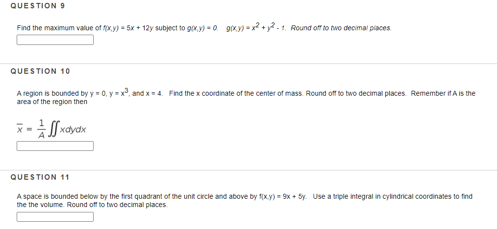 QUESTION 9
Find the maximum value of f(x,y) = 5x + 12y subject to g(x,y) = 0. g(x,y) = x2 + y2 - 1. Round off to two decimal places.
QUESTION 10
A region is bounded by y = 0, y = x°, and x = 4.
area of the region then
Find the x coordinate of the center of mass. Round off to two decimal places. Remember if A is the
1
X =
хаydx
A
QUESTION 11
A space is bounded below by the first quadrant of the unit circle and above by f(x,y) = 9x + 5y. Use a triple integral in cylindrical coordinates to find
the the volume, Round off to two decimal places
