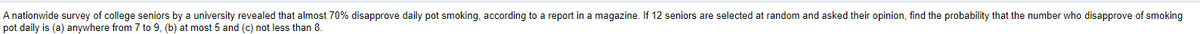 A nationwide survey of college seniors by a university revealed that almost 70% disapprove daily pot smoking, according to a report in a magazine. If 12 seniors are selected at random and asked their opinion, find the probability that the number who disapprove of smoking
pot daily is (a) anywhere from 7 to 9, (b) at most 5 and (c) not less than 8.
