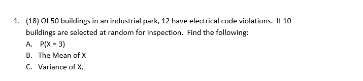 1. (18) Of 50 buildings in an industrial park, 12 have electrical code violations. If 10
buildings are selected at random for inspection. Find the following:
A. P(X = 3)
B. The Mean of X
C. Variance of X.
