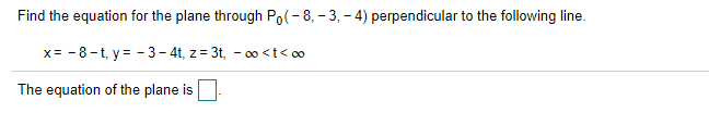 Find the equation for the plane through Po(-8, - 3, - 4) perpendicular to the following line.
x= - 8-t, y = - 3- 4t, z= 3t, - 0 <t< oo
The equation of the plane is
