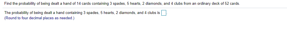 Find the probability of being dealt a hand of 14 cards containing 3 spades, 5 hearts, 2 diamonds, and 4 clubs from an ordinary deck of 52 cards.
The probability of being dealt a hand containing 3 spades, 5 hearts, 2 diamonds, and 4 clubs is
(Round to four decimal places as needed.)
