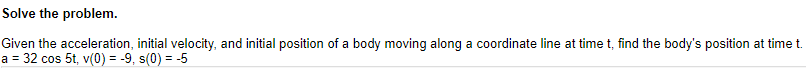 Given the acceleration, initial velocity, and initial position of a body moving along a coordinate line at time t, find the body's position at time t.
a = 32 cos 5t, v(0) = -9, s(0) = -5
%3D
