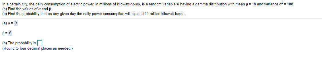 In a certain city, the daily consumption of electric power, in millions of kilowatt-hours, is a random variable X having a gamma distribution with mean u= 18 and variance o? = 108.
(a) Find the values of a and ß.
(b) Find the probability that on any given day the daily power consumption will exceed 11 million kilowatt-hours.
(a) a = 3
B = 6
(b) The probability is
(Round to four decimal places as needed.)
