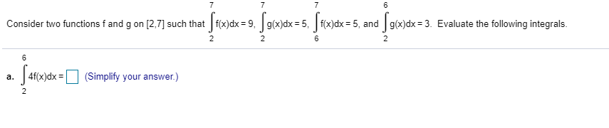 Consider two functions f and g on [2,7] such that f(x)dx = 9, g(x)dx= 5. f(x)dx = 5, and g(x)dx = 3. Evaluate the following integrals.
2
6
4f(x)dx =O (Simplify your answer.)
а.
2
