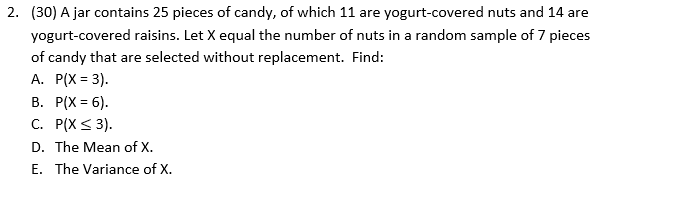 2. (30) A jar contains 25 pieces of candy, of which 11 are yogurt-covered nuts and 14 are
yogurt-covered raisins. Let X equal the number of nuts in a random sample of 7 pieces
of candy that are selected without replacement. Find:
А. Р(X %3D 3).
В. Р(X 3 6).
С. Р(X < 3).
D. The Mean of X.
E. The Variance of X.
