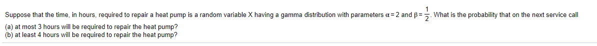 Suppose that the time, in hours, required to repair a heat pump is a random variable X having a gamma distribution with parameters a = 2 and ß =. What is the probability that on the next service call
(a) at most 3 hours will be required to repair the heat pump?
(b) at least 4 hours will be required to repair the heat pump?
