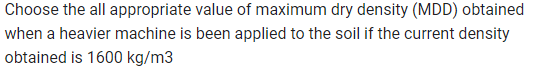 Choose the all appropriate value of maximum dry density (MDD) obtained
when a heavier machine is been applied to the soil if the current density
obtained is 1600 kg/m3