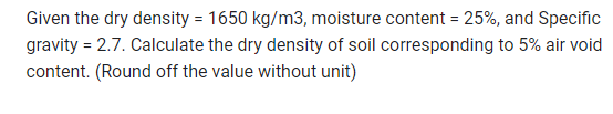 Given the dry density = 1650 kg/m3, moisture content = 25%, and Specific
gravity = 2.7. Calculate the dry density of soil corresponding to 5% air void
content. (Round off the value without unit)