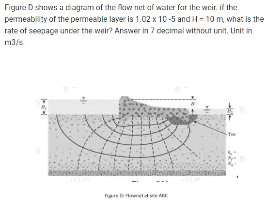 Figure D shows a diagram of the flow net of water for the weir. if the
permeability of the permeable layer is 1.02 x 10-5 and H= 10 m, what is the
rate of seepage under the weir? Answer in 7 decimal without unit. Unit in
m3/s.
1||4
1
1
Figure D: Flownet at site ABC
Toe