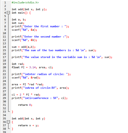 1
HAMS67699
2
3
4
5
int a, b;
int sum;
8 printf("Enter the first number: ");
scanf("%d", &a);
10
11
12
13
14
15
16
17
18
19
20
21
22
23
24
25
26
27
28
31
32
#include<stdio.h>
int add(int x, int y);
int main() {
33
34
35
36
37
38
39
printf("Enter the second number :");
scanf("%d", &b);
sum add(a,b);
printf("The sum of the two numbers is : %d \n", sum);
printf("The value stored in the variable sum is : %d\n", sum);
int rad;
float PI 3.14, area, ci;
ci = 2 * PI" rad;
29 printf("\nCircumference : %f", ci);
30
return 0;
printf("\nEnter radius of circle: ");
scanf("%d", &rad);
area = PI *rad *rad;
printf("\nArea of circle: %f", area);
}
int add (int x, int y)
{
}
return x + y;