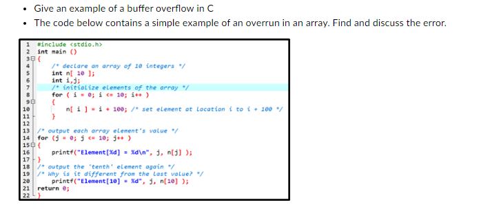 Give an example of a buffer overflow in C
• The code below contains a simple example of an overrun in an array. Find and discuss the error.
2 int main()
30 (
#3333333333
#include <stdio.h>
11
12
/* declare an array of 10 integers */
int n[ 10 ];
int i, j;
/* initialize elements of the array */
for (i = 0; i <10; i++)
(
n[i] = i + 100; /* set element at Location i to i+ 100 %/
}
13 / output each array element's value */
14 for (5= 0; j <= 10; j++)
150 (
16
printf("Element[%d] =%d\n", j, n[j]);
17}
18 / output the tenth' element again */
19 /* Why is it different from the Last value? */
printf("Element [10] =%d", j, n[10] );
20
21 return 0;
22