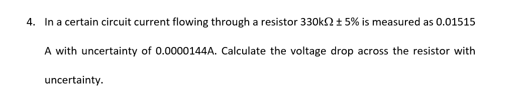 4. In a certain circuit current flowing through a resistor 330k ± 5% is measured as 0.01515
A with uncertainty of 0.0000144A. Calculate the voltage drop across the resistor with
uncertainty.