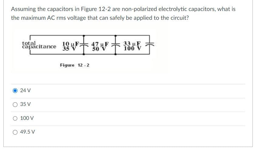 Assuming the capacitors in Figure 12-2 are non-polarized electrolytic capacitors, what is
the maximum AC rms voltage that can safely be applied to the circuit?
total
capacitance
24 V
O 35 V
O 100 V
O 49.5 V
10V²=474²=186 €
uF
50
V
uF
35
Figure 12-2
33