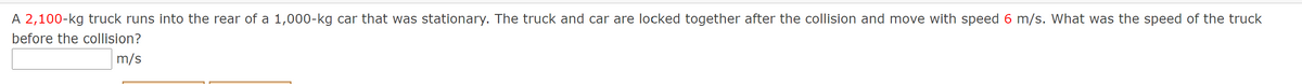 A 2,100-kg truck runs into the rear of a 1,000-kg car that was stationary. The truck and car are locked together after the collision and move with speed 6 m/s. What was the speed of the truck
before the collision?
m/s
