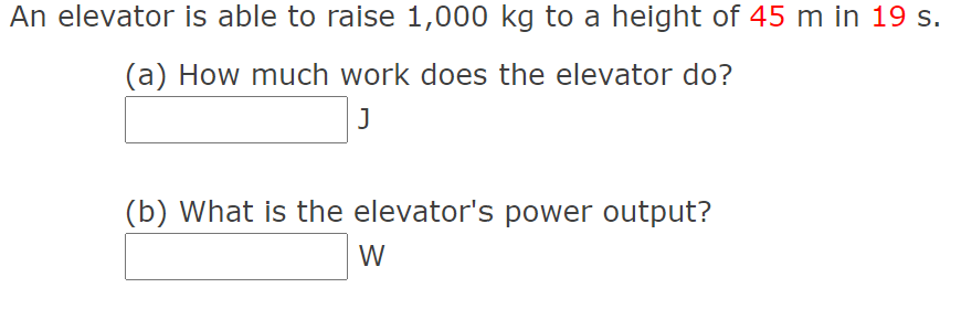 An elevator is able to raise 1,000 kg to a height of 45 m in 19 s.
(a) How much work does the elevator do?
J
(b) What is the elevator's power output?
W
