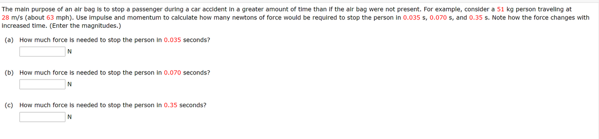 The main purpose of an air bag is to stop a passenger during a car accident in a greater amount of time than if the air bag were not present. For example, consider a 51 kg person traveling at
28 m/s (about 63 mph). Use impulse and momentum to calculate how many newtons of force would be required to stop the person in 0.035 s, 0.070 s, and 0.35 s. Note how the force changes with
increased time. (Enter the magnitudes.)
(a) How much force is needed to stop the person in 0.035 seconds?
(b) How much force is needed to stop the person in 0.070 seconds?
(c) How much force is needed to stop the person in 0.35 seconds?
