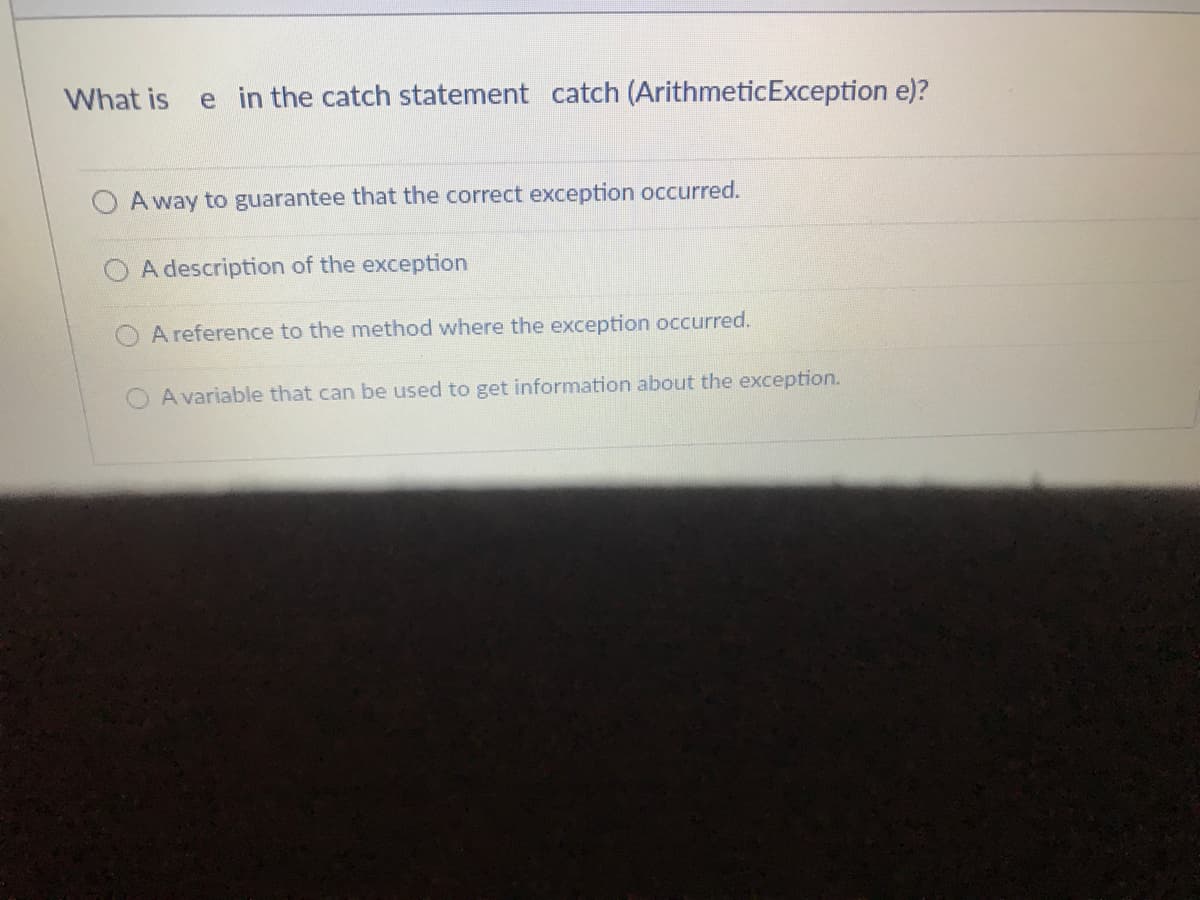 What is
e in the catch statement catch (ArithmeticException e)?
A way to guarantee that the correct exception occurred.
O A description of the exception
A reference to the method where the exception occurred.
A variable that can be used to get information about the exception.
