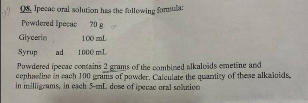 Q8. Ipecac oral solution has the following formula:
Powdered Ipecac
70 g r
Glycerin
100 mL
Syrup
ad
1000 mL
Powdered ipecac contains 2 grams of the combined alkaloids emetine and
cephaeline in each 100 grams of powder. Calculate the quantity of these alkaloids,
in milligrams, in each 5-mL dose of ipecac oral solution
