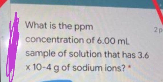 What is the ppm
2p
concentration of 6.00 mL
sample of solution that has 3.6
x 10-4 g of sodium ions? *
